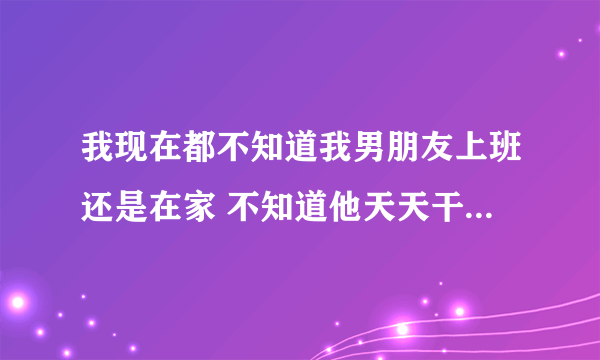 我现在都不知道我男朋友上班还是在家 不知道他天天干什么为什么怎么办？