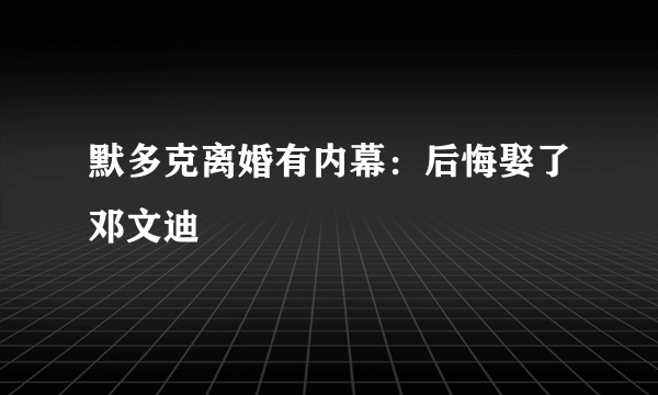 默多克离婚有内幕：后悔娶了邓文迪