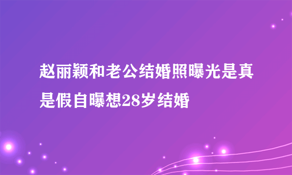 赵丽颖和老公结婚照曝光是真是假自曝想28岁结婚