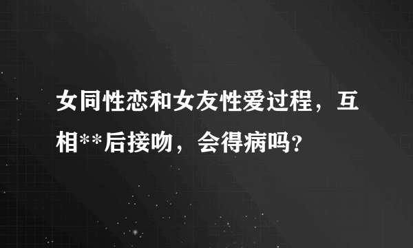 女同性恋和女友性爱过程，互相**后接吻，会得病吗？