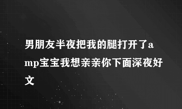 男朋友半夜把我的腿打开了amp宝宝我想亲亲你下面深夜好文