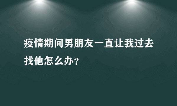 疫情期间男朋友一直让我过去找他怎么办？