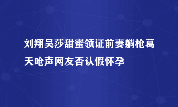 刘翔吴莎甜蜜领证前妻躺枪葛天呛声网友否认假怀孕