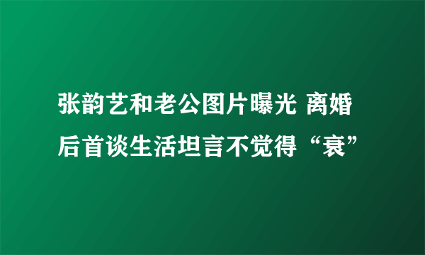 张韵艺和老公图片曝光 离婚后首谈生活坦言不觉得“衰”