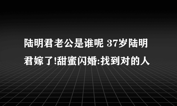 陆明君老公是谁呢 37岁陆明君嫁了!甜蜜闪婚:找到对的人