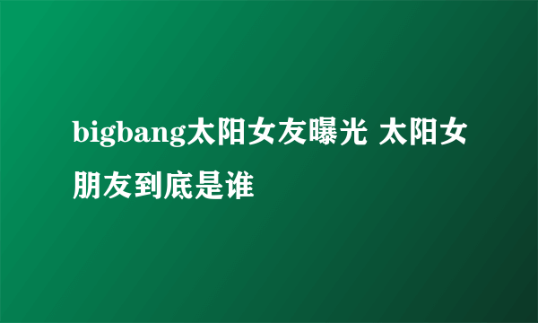 bigbang太阳女友曝光 太阳女朋友到底是谁