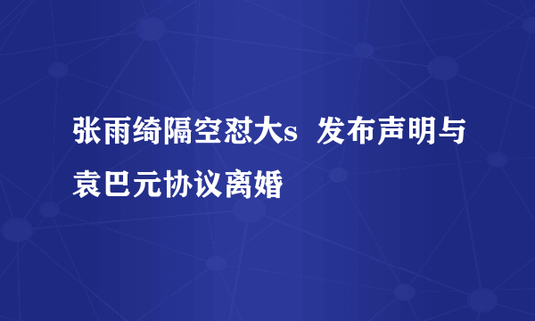 张雨绮隔空怼大s  发布声明与袁巴元协议离婚