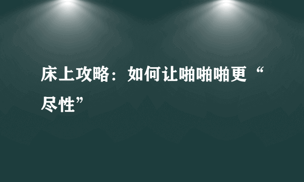 床上攻略：如何让啪啪啪更“尽性”