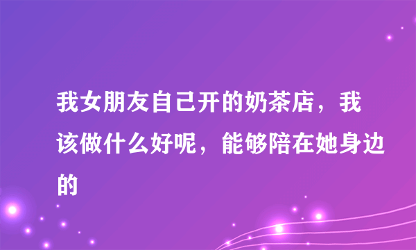 我女朋友自己开的奶茶店，我该做什么好呢，能够陪在她身边的