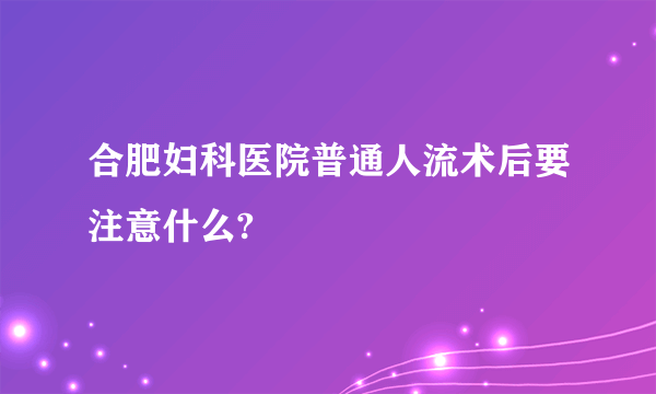 合肥妇科医院普通人流术后要注意什么?