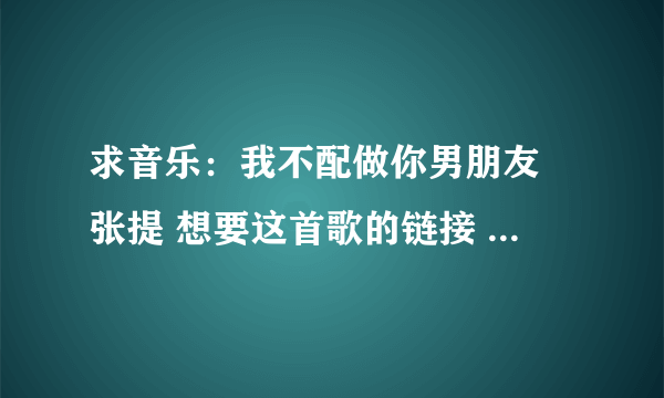 求音乐：我不配做你男朋友 张提 想要这首歌的链接 空间背景音乐用 谢谢