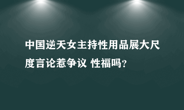 中国逆天女主持性用品展大尺度言论惹争议 性福吗？