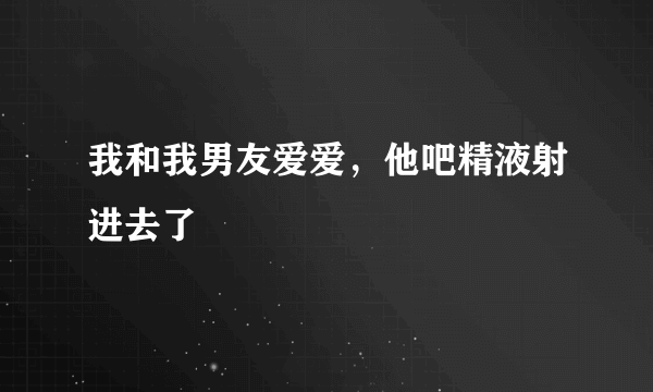 我和我男友爱爱，他吧精液射进去了