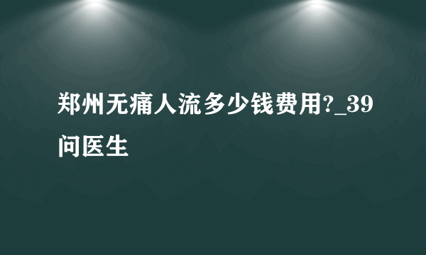 郑州无痛人流多少钱费用?_39问医生