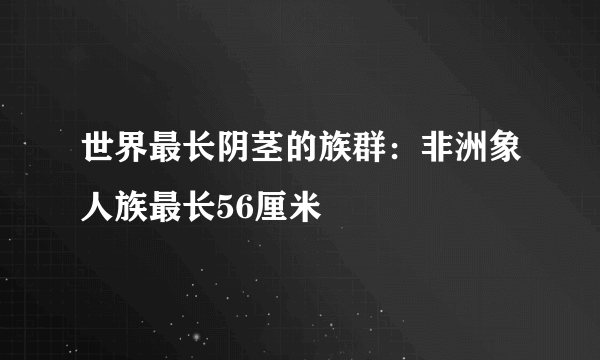 世界最长阴茎的族群：非洲象人族最长56厘米