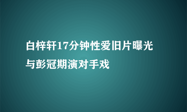 白梓轩17分钟性爱旧片曝光 与彭冠期演对手戏