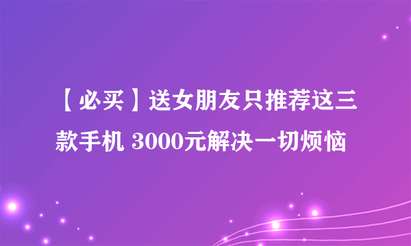 【必买】送女朋友只推荐这三款手机 3000元解决一切烦恼