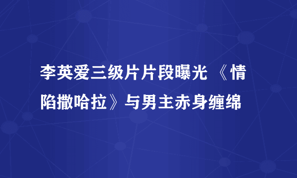 李英爱三级片片段曝光 《情陷撒哈拉》与男主赤身缠绵