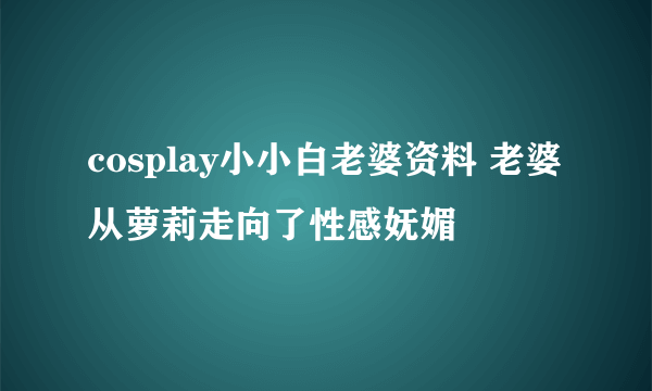 cosplay小小白老婆资料 老婆从萝莉走向了性感妩媚