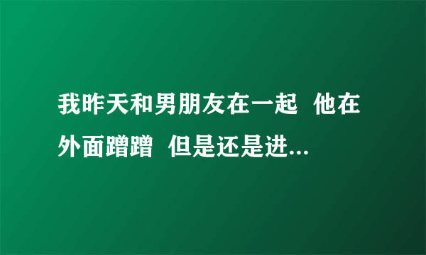 我昨天和男朋友在一起  他在外面蹭蹭  但是还是进去了  第