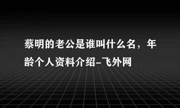 蔡明的老公是谁叫什么名，年龄个人资料介绍-飞外网