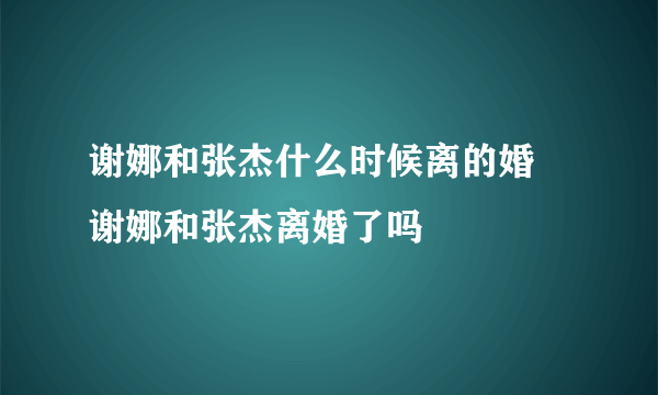 谢娜和张杰什么时候离的婚 谢娜和张杰离婚了吗