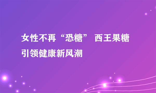 女性不再“恐糖” 西王果糖引领健康新风潮