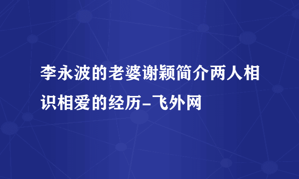 李永波的老婆谢颖简介两人相识相爱的经历-飞外网