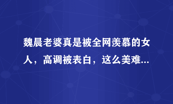 魏晨老婆真是被全网羡慕的女人，高调被表白，这么美难怪被宠，你觉得呢？