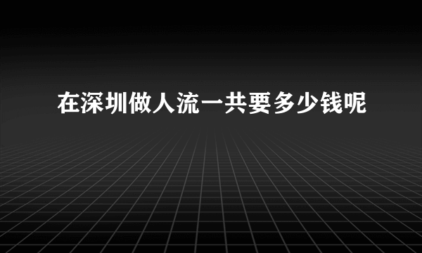 在深圳做人流一共要多少钱呢