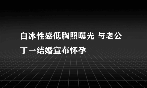 白冰性感低胸照曝光 与老公丁一结婚宣布怀孕