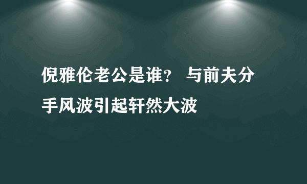 倪雅伦老公是谁？ 与前夫分手风波引起轩然大波