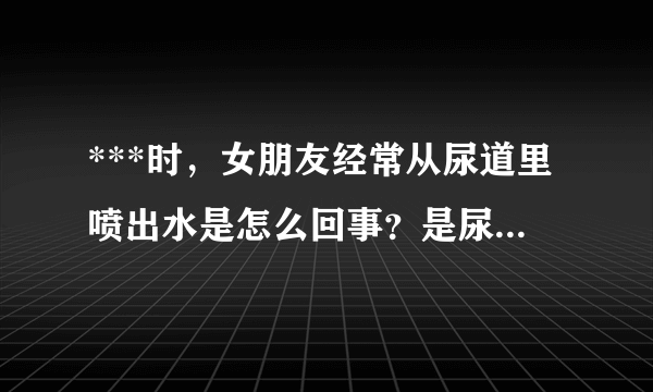 ***时，女朋友经常从尿道里喷出水是怎么回事？是尿液还是阴精什