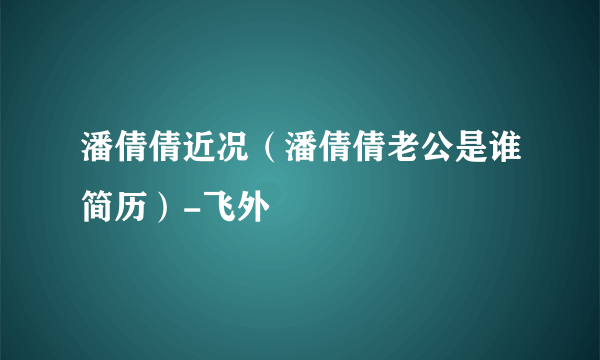 潘倩倩近况（潘倩倩老公是谁简历）-飞外