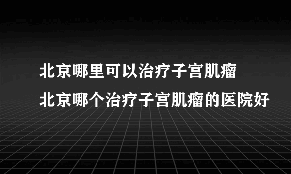 北京哪里可以治疗子宫肌瘤 北京哪个治疗子宫肌瘤的医院好