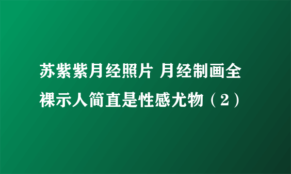 苏紫紫月经照片 月经制画全裸示人简直是性感尤物（2）