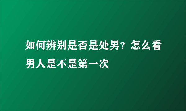 如何辨别是否是处男？怎么看男人是不是第一次