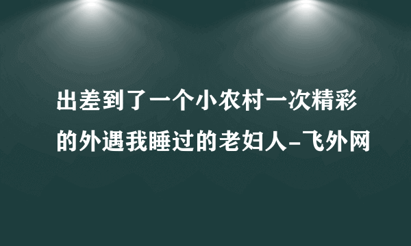 出差到了一个小农村一次精彩的外遇我睡过的老妇人-飞外网