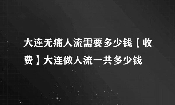 大连无痛人流需要多少钱【收费】大连做人流一共多少钱