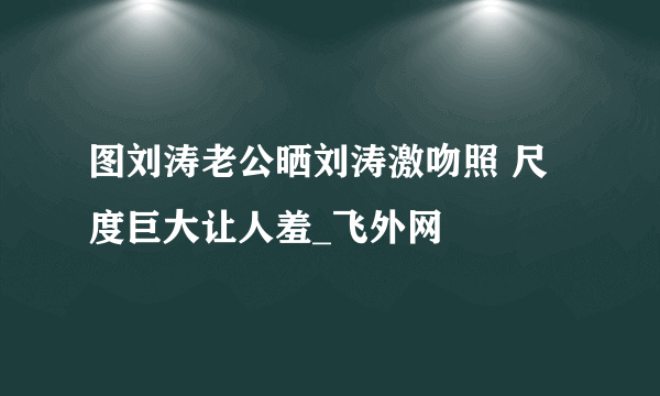 图刘涛老公晒刘涛激吻照 尺度巨大让人羞_飞外网