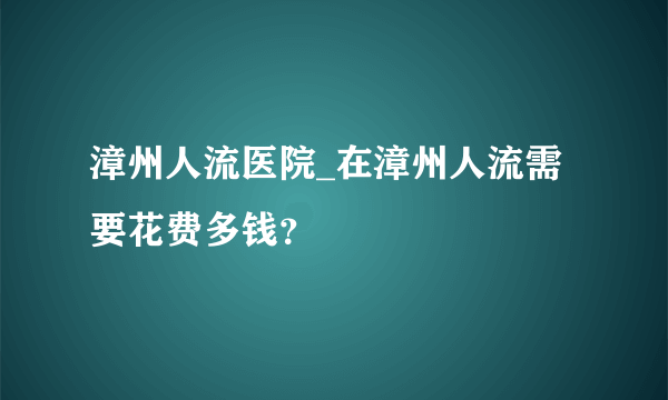 漳州人流医院_在漳州人流需要花费多钱？