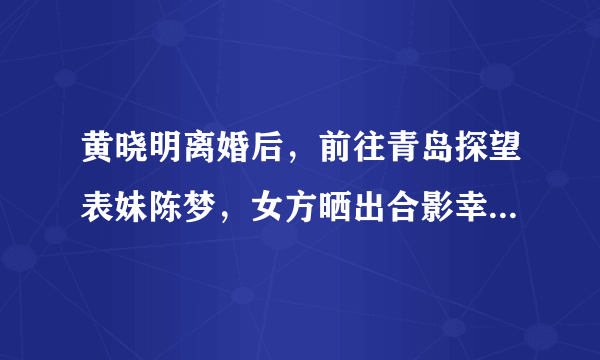 黄晓明离婚后，前往青岛探望表妹陈梦，女方晒出合影幸福又迷人