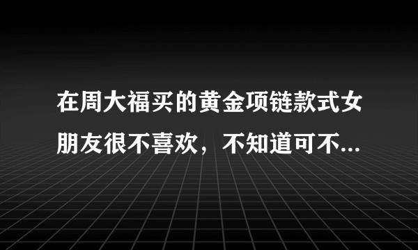 在周大福买的黄金项链款式女朋友很不喜欢，不知道可不可以退换？