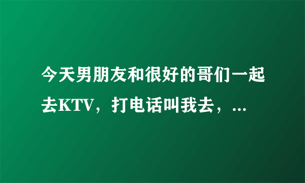 今天男朋友和很好的哥们一起去KTV，打电话叫我去，我回绝勒，做的是不是有点太过啦？