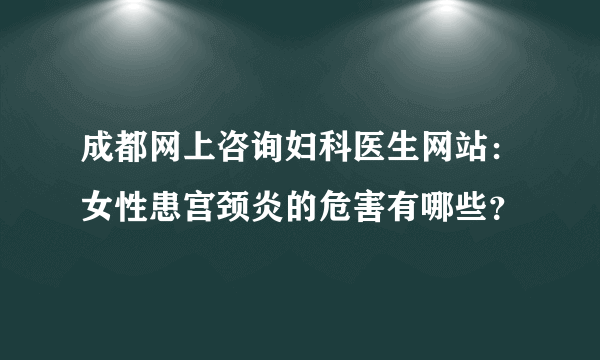 成都网上咨询妇科医生网站：女性患宫颈炎的危害有哪些？