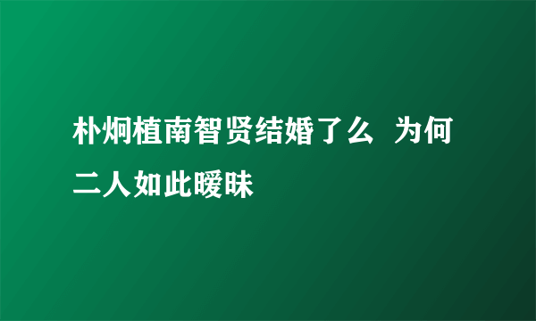 朴炯植南智贤结婚了么  为何二人如此暧昧