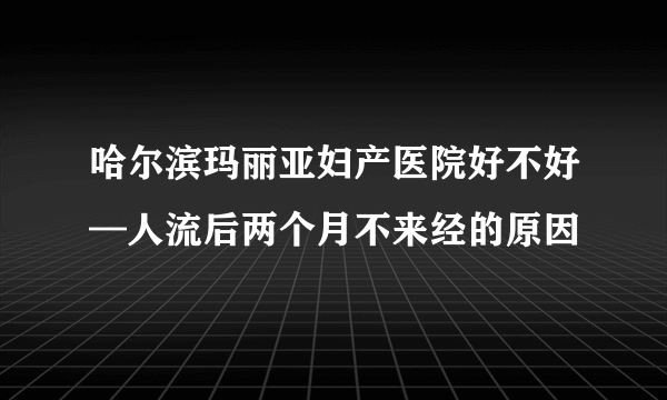 哈尔滨玛丽亚妇产医院好不好—人流后两个月不来经的原因