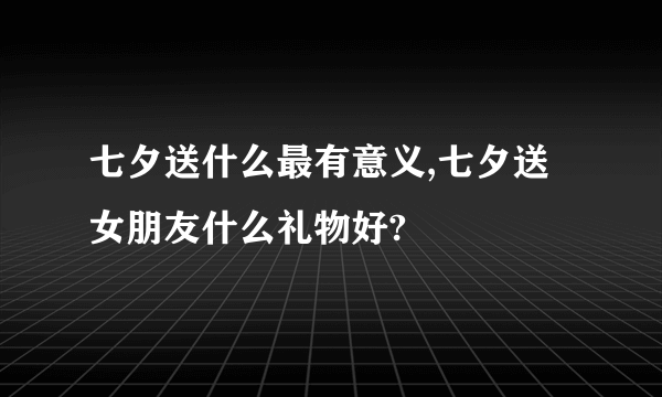 七夕送什么最有意义,七夕送女朋友什么礼物好?