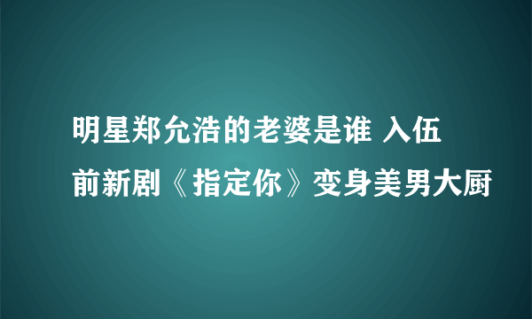 明星郑允浩的老婆是谁 入伍前新剧《指定你》变身美男大厨