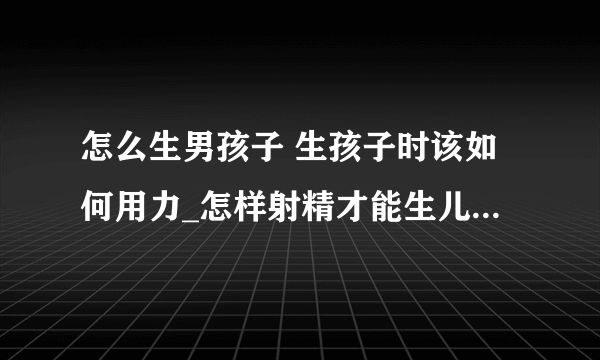 怎么生男孩子 生孩子时该如何用力_怎样射精才能生儿子的呢_如何才能生出漂亮宝宝